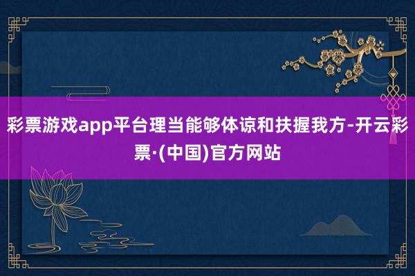 彩票游戏app平台理当能够体谅和扶握我方-开云彩票·(中国)官方网站