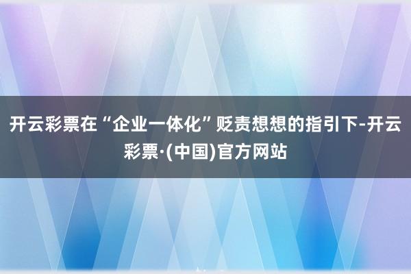 开云彩票在“企业一体化”贬责想想的指引下-开云彩票·(中国)官方网站