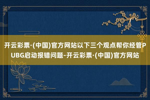 开云彩票·(中国)官方网站以下三个观点帮你经管PUBG启动报错问题-开云彩票·(中国)官方网站