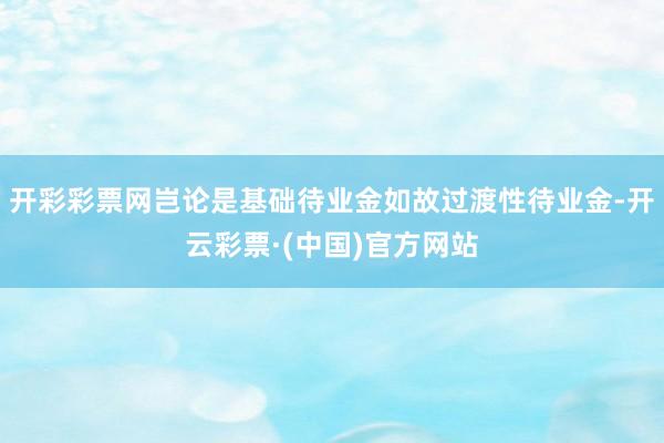 开彩彩票网岂论是基础待业金如故过渡性待业金-开云彩票·(中国)官方网站