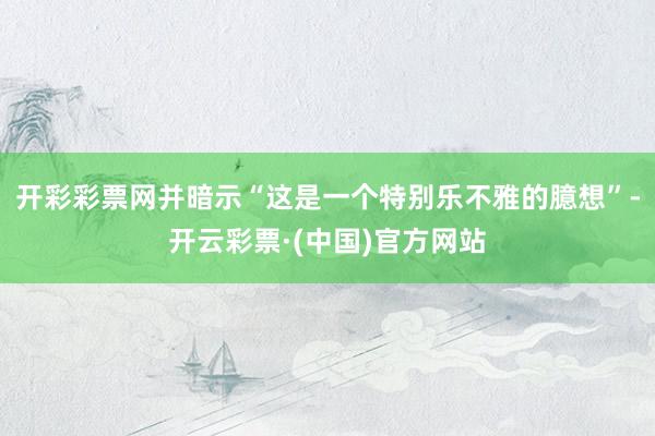 开彩彩票网并暗示“这是一个特别乐不雅的臆想”-开云彩票·(中国)官方网站