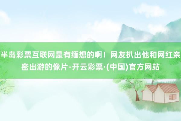 半岛彩票互联网是有缅想的啊！网友扒出他和网红亲密出游的像片-开云彩票·(中国)官方网站