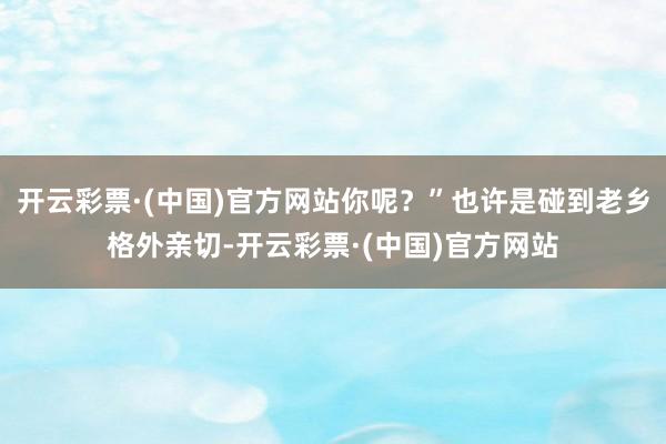 开云彩票·(中国)官方网站你呢？”也许是碰到老乡格外亲切-开云彩票·(中国)官方网站