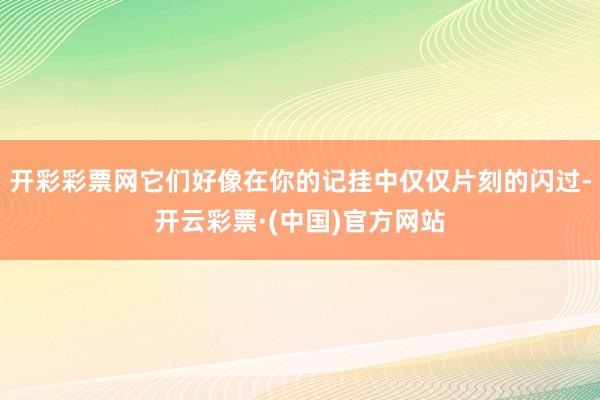 开彩彩票网它们好像在你的记挂中仅仅片刻的闪过-开云彩票·(中国)官方网站