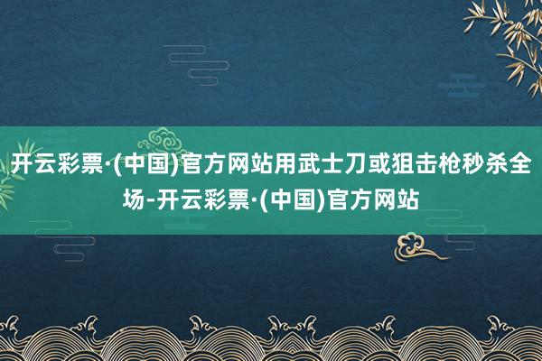 开云彩票·(中国)官方网站用武士刀或狙击枪秒杀全场-开云彩票·(中国)官方网站