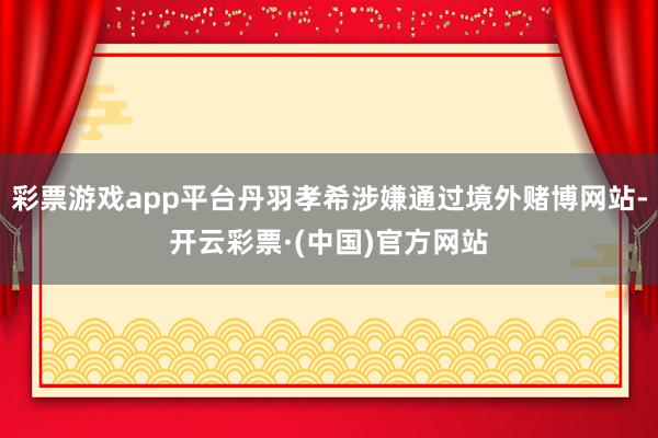 彩票游戏app平台丹羽孝希涉嫌通过境外赌博网站-开云彩票·(中国)官方网站