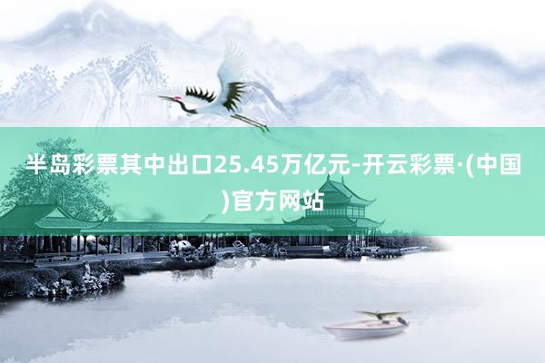 半岛彩票其中出口25.45万亿元-开云彩票·(中国)官方网站