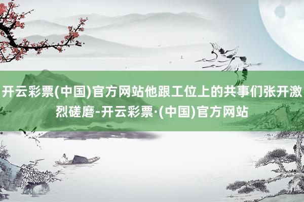 开云彩票(中国)官方网站他跟工位上的共事们张开激烈磋磨-开云彩票·(中国)官方网站