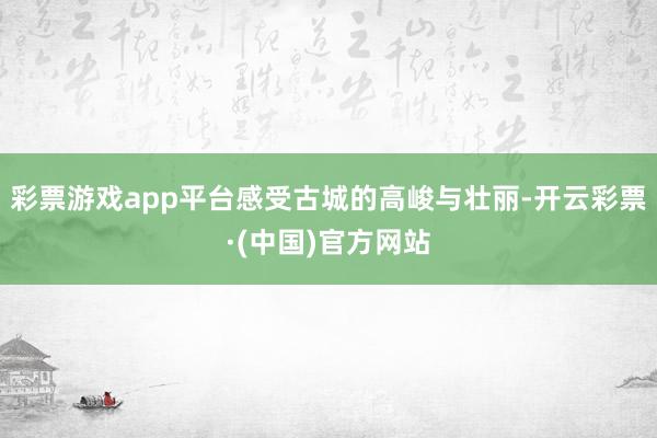 彩票游戏app平台感受古城的高峻与壮丽-开云彩票·(中国)官方网站