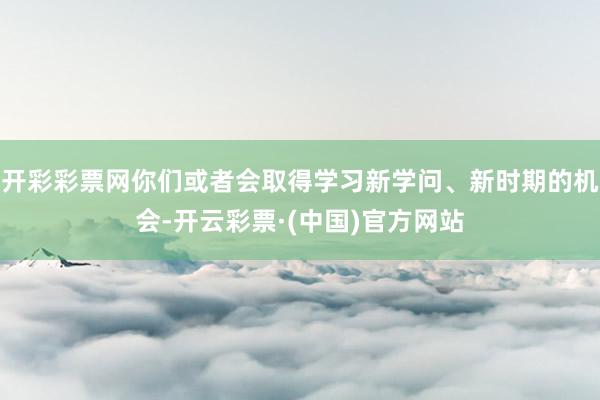 开彩彩票网你们或者会取得学习新学问、新时期的机会-开云彩票·(中国)官方网站