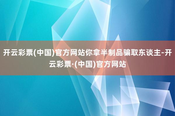 开云彩票(中国)官方网站你拿半制品骗取东谈主-开云彩票·(中国)官方网站