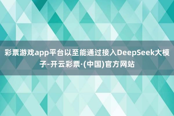 彩票游戏app平台以至能通过接入DeepSeek大模子-开云彩票·(中国)官方网站