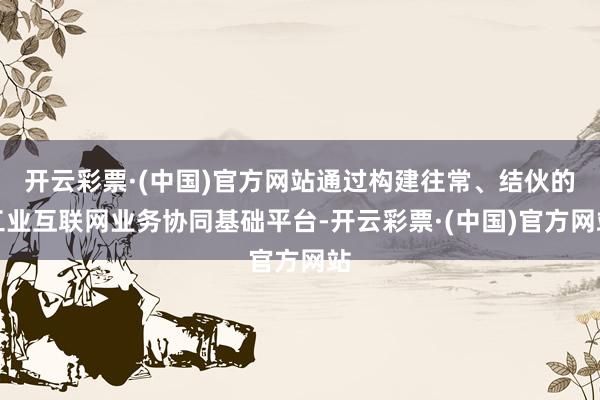 开云彩票·(中国)官方网站通过构建往常、结伙的工业互联网业务协同基础平台-开云彩票·(中国)官方网站