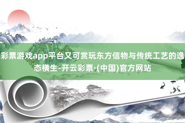 彩票游戏app平台又可赏玩东方信物与传统工艺的逸态横生-开云彩票·(中国)官方网站