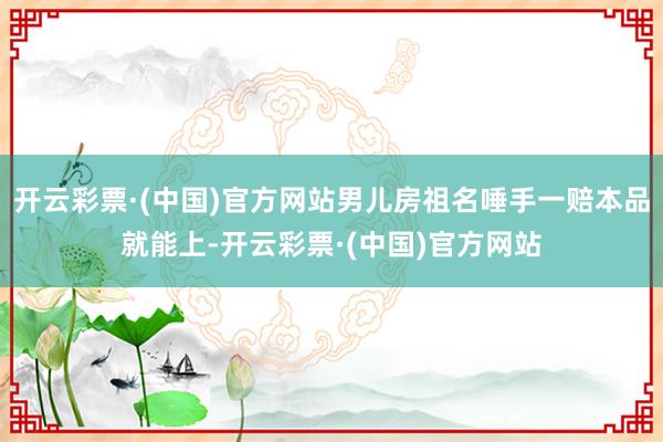 开云彩票·(中国)官方网站男儿房祖名唾手一赔本品就能上-开云彩票·(中国)官方网站