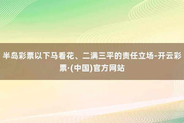 半岛彩票以下马看花、二满三平的责任立场-开云彩票·(中国)官方网站