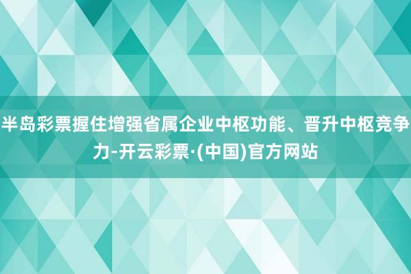 半岛彩票握住增强省属企业中枢功能、晋升中枢竞争力-开云彩票·(中国)官方网站