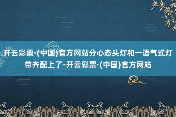 开云彩票·(中国)官方网站分心态头灯和一语气式灯带齐配上了-开云彩票·(中国)官方网站