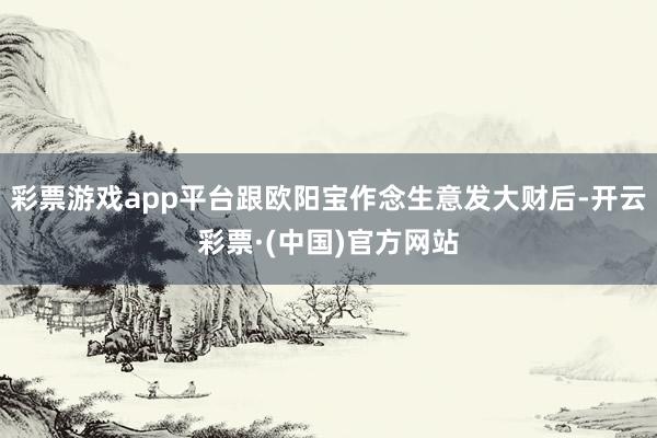 彩票游戏app平台跟欧阳宝作念生意发大财后-开云彩票·(中国)官方网站