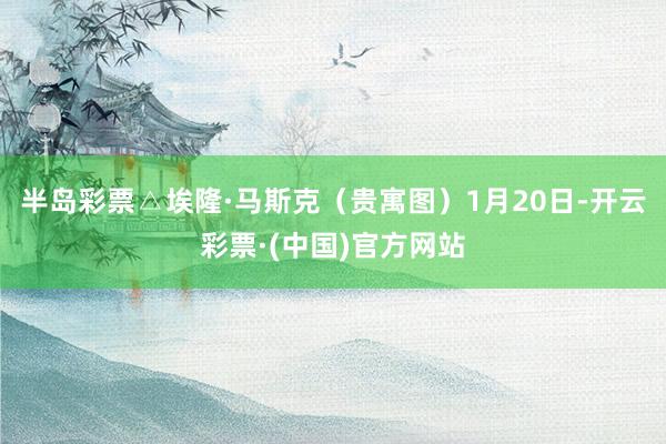 半岛彩票△埃隆·马斯克（贵寓图）1月20日-开云彩票·(中国)官方网站