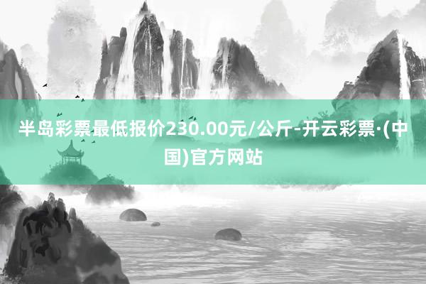 半岛彩票最低报价230.00元/公斤-开云彩票·(中国)官方网站