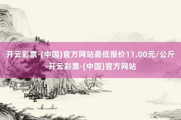 开云彩票·(中国)官方网站最低报价11.00元/公斤-开云彩票·(中国)官方网站