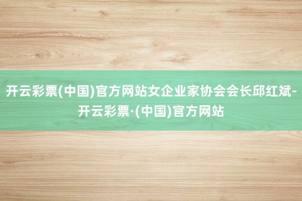 开云彩票(中国)官方网站女企业家协会会长邱红斌-开云彩票·(中国)官方网站