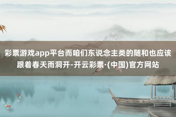 彩票游戏app平台而咱们东说念主类的随和也应该跟着春天而洞开-开云彩票·(中国)官方网站