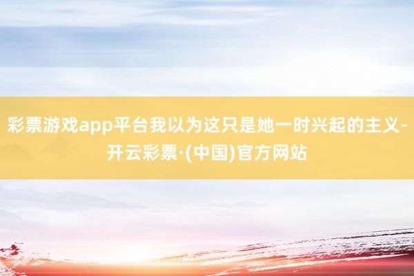 彩票游戏app平台我以为这只是她一时兴起的主义-开云彩票·(中国)官方网站