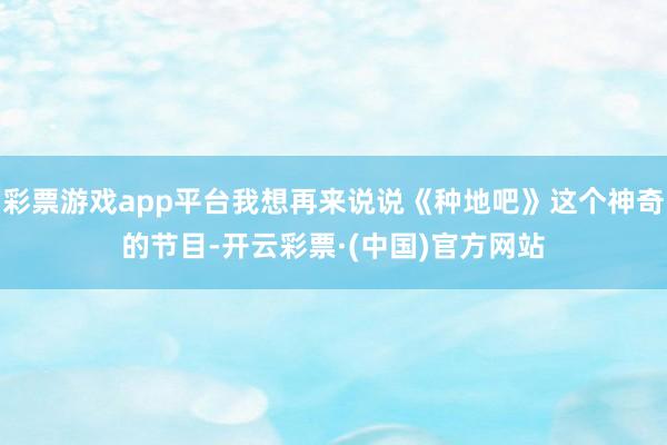 彩票游戏app平台我想再来说说《种地吧》这个神奇的节目-开云彩票·(中国)官方网站