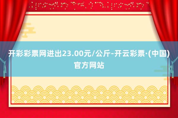 开彩彩票网进出23.00元/公斤-开云彩票·(中国)官方网站