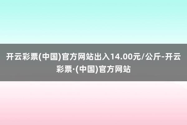 开云彩票(中国)官方网站出入14.00元/公斤-开云彩票·(中国)官方网站