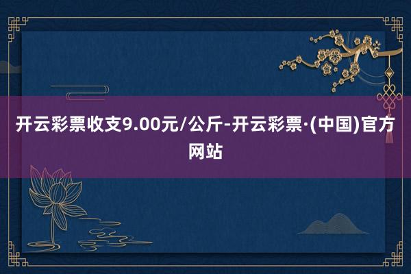 开云彩票收支9.00元/公斤-开云彩票·(中国)官方网站