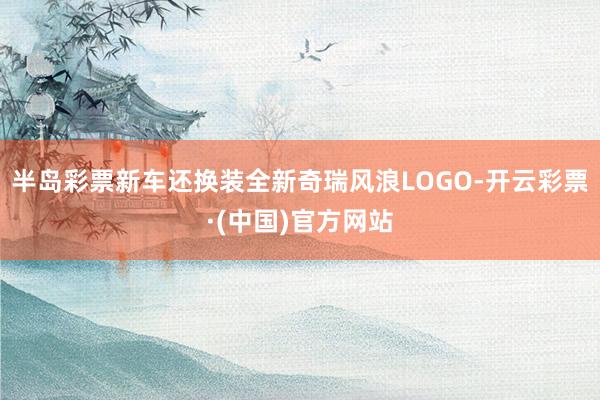 半岛彩票新车还换装全新奇瑞风浪LOGO-开云彩票·(中国)官方网站