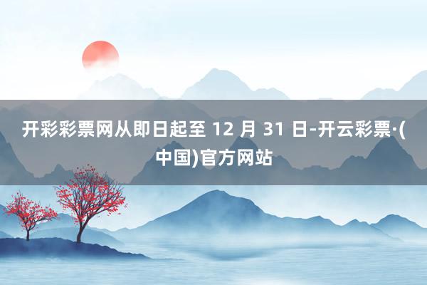 开彩彩票网从即日起至 12 月 31 日-开云彩票·(中国)官方网站