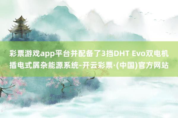 彩票游戏app平台并配备了3挡DHT Evo双电机插电式羼杂能源系统-开云彩票·(中国)官方网站