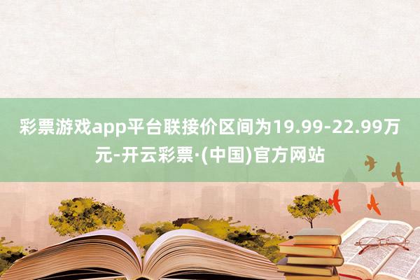 彩票游戏app平台联接价区间为19.99-22.99万元-开云彩票·(中国)官方网站
