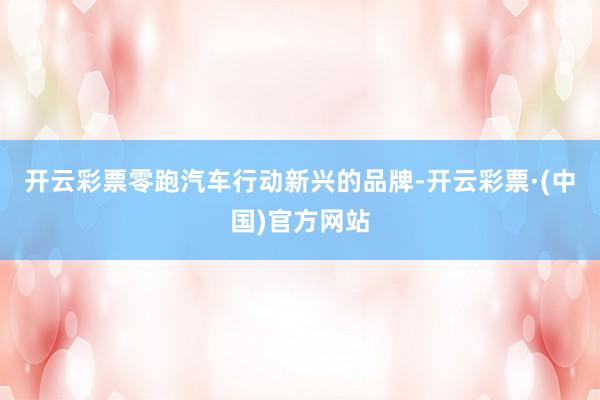 开云彩票零跑汽车行动新兴的品牌-开云彩票·(中国)官方网站